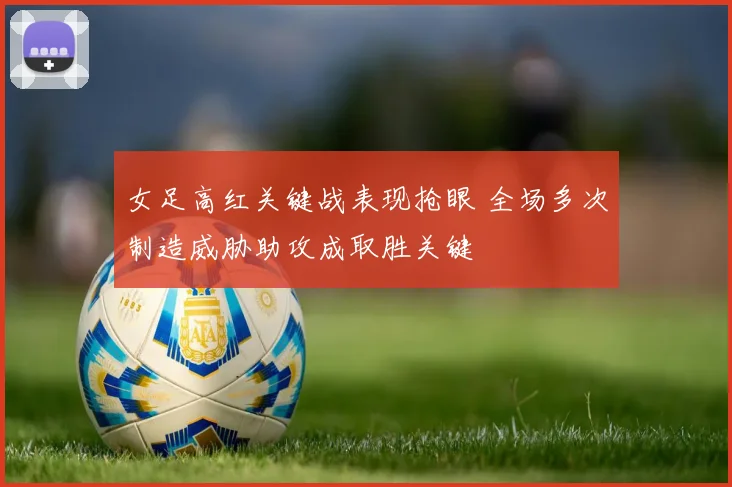 女足高红关键战表现抢眼 全场多次制造威胁助攻成取胜关键