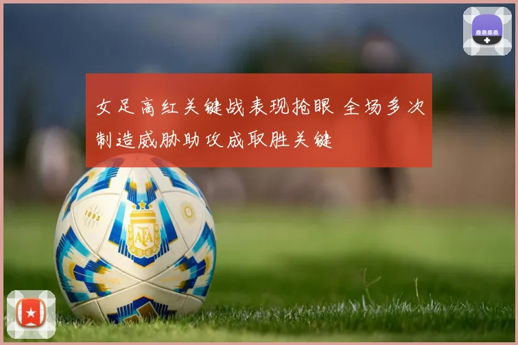 女足高红关键战表现抢眼 全场多次制造威胁助攻成取胜关键